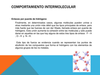 Enlaces por puente de hidrógeno
Finalmente, en determinados casos, algunas moléculas pueden unirse a
otras mediante una unión más débil que los tipos principales de enlace, pero
más fuerte que las fuerzas de van der Waals, llamada enlace por puente de
hidrógeno. Esta unión aumenta la cohesión entre las moléculas y sólo puede
darse en aquellas en las que hay alguno de estos tres tipos de enlace: F - H
; O - H y N - H.
Este tipo de fuerza se evidencia cuando se representan los puntos de
ebullición de los compuestos que forma el hidrógeno con los elementos de
algunos grupos de los no metales.
COMPORTAMIENTO INTERMOLECULAR
 