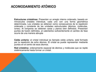 Estructuras cristalinas: Presentan un arreglo interno ordenado, basado en
minúsculos cristales individual, cada uno con una forma geométrica
determinada. Los cristales se obtienen como consecuencia de la repetición
ordenada y constante de las unidades estructurales (átomos, moléculas,
iones). Al romperse se obtienen caras y planos bien definidos. Presentan
puntos de fusión definidos, al calentarlos suficientemente el cambio de fase
ocurre de una manera abrupta
Celda unitaria: el cristal individual es llamado celda unitaria, está formado
por la repetición de ocho átomos. El cristal se puede representar mediante
puntos en el centro de esos átomos.
Red cristalina: ordenamiento espacial de átomos y moléculas que se repite
sistémicamente hasta formar un cristal.
ACOMODAMIENTO ATÓMICO
 
