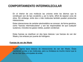 En el interior de una molécula las uniones entre los átomos que la
constituyen son de tipo covalente y, por lo tanto, difícil de separar unos de
otros. Sin embargo, entre dos o más moléculas también pueden producirse
interacciones.
Estas interacciones de carácter electrostático se conocen, de forma genérica,
como "fuerzas intermoleculares" y son las responsables de que cualquier
sustancia, incluidos los gases nobles, puedan condensar.
Estas fuerzas se clasifican en dos tipos básicos: Las fuerzas de van der
Waals y los enlaces por puente de hidrógeno.
Fuerzas de van der Waals
Existen varios tipos básicos de interacciones de van der Waals. Éstas
mantienen unidas a las moléculas, pero su fortaleza es mucho menor que la
de los tres tipos principales de enlac
COMPORTAMIENTO INTERMOLECULAR
 