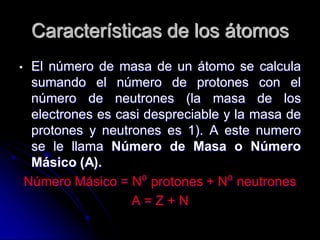 Características de los átomos
• El número de masa de un átomo se calcula
sumando el número de protones con el
número de neutrones (la masa de los
electrones es casi despreciable y la masa de
protones y neutrones es 1). A este numero
se le llama Número de Masa o Número
Másico (A).
Número Másico = N⁰ protones + N⁰ neutrones
A = Z + N
 