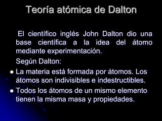 Teoría atómica de Dalton
El científico inglés John Dalton dio una
base científica a la idea del átomo
mediante experimentación.
Según Dalton:
 La materia está formada por átomos. Los
átomos son indivisibles e indestructibles.
 Todos los átomos de un mismo elemento
tienen la misma masa y propiedades.
 