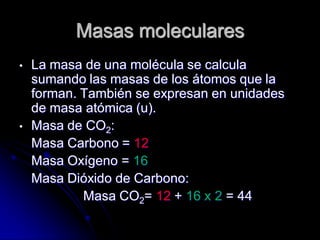 Masas moleculares
• La masa de una molécula se calcula
sumando las masas de los átomos que la
forman. También se expresan en unidades
de masa atómica (u).
• Masa de CO2:
Masa Carbono = 12
Masa Oxígeno = 16
Masa Dióxido de Carbono:
Masa CO2= 12 + 16 x 2 = 44
 