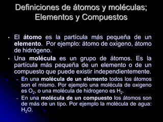 Definiciones de átomos y moléculas;
Elementos y Compuestos
• El átomo es la partícula más pequeña de un
elemento. Por ejemplo: átomo de oxígeno, átomo
de hidrógeno.
• Una molécula es un grupo de átomos. Es la
partícula más pequeña de un elemento o de un
compuesto que puede existir independientemente.
– En una molécula de un elemento todos los átomos
son el mismo. Por ejemplo una molécula de oxigeno
es O2, o una molécula de hidrogeno es H2.
– En una molécula de un compuesto los átomos son
de más de un tipo. Por ejemplo la molécula de agua:
H2O.
 