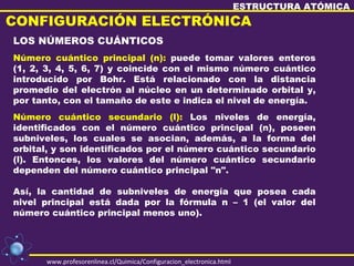 ESTRUCTURA ATÓMICA
CONFIGURACIÓN ELECTRÓNICA
LOS NÚMEROS CUÁNTICOS
Número cuántico principal (n): puede tomar valores enteros
(1, 2, 3, 4, 5, 6, 7) y coincide con el mismo número cuántico
introducido por Bohr. Está relacionado con la distancia
promedio del electrón al núcleo en un determinado orbital y,
por tanto, con el tamaño de este e indica el nivel de energía.
Número cuántico secundario (l): Los niveles de energía,
identificados con el número cuántico principal (n), poseen
subniveles, los cuales se asocian, además, a la forma del
orbital, y son identificados por el número cuántico secundario
(l). Entonces, los valores del número cuántico secundario
dependen del número cuántico principal "n".

Así, la cantidad de subniveles de energía que posea cada
nivel principal está dada por la fórmula n – 1 (el valor del
número cuántico principal menos uno).




      www.profesorenlinea.cl/Quimica/Configuracion_electronica.html
 
