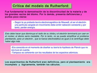 Crítica del modelo de Rutherford:
Crítica del modelo de Rutherford:
Fue fundamental la demostración de la discontinuidad de la materia y de
los grandes vacíos del átomo. Por lo demás, presenta deficiencias y
puntos poco claros:
  - Según la ya probada teoría electromagnética de Maxwell, al ser el electrón
una partícula cargada en movimiento debe emitir radiación constante y por
tanto, perder energía.

Esto debe hacer que disminuya el radio de su órbita y el electrón terminaría por caer en
el núcleo; el átomo sería inestable. Por lo tanto, no se puede simplificar el problema
planteando, para un electrón , que la fuerza electrostática es igual a la centrífuga debe
haber algo más
-Era conocida en el momento de diseñar su teoría la hipótesis de Planck que no
era tuvo en cuenta.
-Tampoco es coherente con los resultados de los espectros atómicos.

Los experimentos de Rutherford eran definitivos, pero el planteamiento era
incompleto y lógicamente, también los cálculos.

 