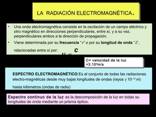 ..

LA RADIACIÓN ELECTROMAGNÉTICA
LA RADIACIÓN ELECTROMAGNÉTICA
•

Una onda electromagnética consiste en la oscilación de un campo eléctrico y
otro magnético en direcciones perpendiculares, entre sí, y a su vez,
perpendiculares ambos a la dirección de propagación.

•

Viene determinada por su frecuencia “ν” o por su longitud de onda “λ”,
relacionadas entre sí por:

c
ν =
λ

C= velocidad de la luz
C= velocidad de la luz
=3.10 8 m/s
=3.10 8 m/s

ESPECTRO ELECTROMAGNÉTICO:Es el conjunto de todas las radiaciones
electro-magnéticas desde muy bajas longitudes de ondas (rayos γ 10–12 m)
hasta kilómetros (ondas de radio)
Espectro continuo de la luz es la descomposición de la luz en todas su
longitudes de onda mediante un prisma óptico.

 