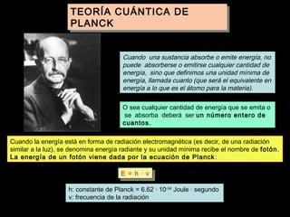 TEORÍA CUÁNTICA DE
TEORÍA CUÁNTICA DE
PLANCK
PLANCK
La teoría cuántica se refiere a la energía:

Cuando una sustancia absorbe o emite energía, no
puede absorberse o emitirse cualquier cantidad de
energía, sino que definimos una unidad mínima de
energía, llamada cuanto (que será el equivalente en
energía a lo que es el átomo para la materia).
O sea cualquier cantidad de energía que se emita o
se absorba deberá ser un número entero de
cuantos.
Cuando la energía está en forma de radiación electromagnética (es decir, de una radiación
similar a la luz), se denomina energía radiante y su unidad mínima recibe el nombre de fotón.
La energía de un fotón viene dada por la ecuación de Planck :
E = hh · · νν
E =
h: constante de Planck = 6.62 · 10-34 Joule · segundo
ν: frecuencia de la radiación

 