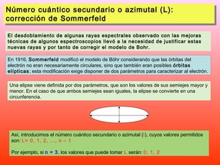 Número cuántico secundario o azimutal (L):
Número cuántico secundario o azimutal (L):
corrección de Sommerfeld
corrección de Sommerfeld
El desdoblamiento de algunas rayas espectrales observado con las mejoras
técnicas de algunos espectroscopios llevó a la necesidad de justificar estas
nuevas rayas y por tanto de corregir el modelo de Bohr.
En 1916, Sommerfeld modificó el modelo de Böhr considerando que las órbitas del
electrón no eran necesariamente circulares, sino que también eran posibles órbitas
elípticas; esta modificación exige disponer de dos parámetros para caracterizar al electrón.
Una elipse viene definida por dos parámetros, que son los valores de sus semiejes mayor y
menor. En el caso de que ambos semiejes sean iguales, la elipse se convierte en una
circunferencia.

Así, introducimos el número cuántico secundario o azimutal (l), cuyos valores permitidos
son: L= 0, 1, 2, ..., n – 1
Por ejemplo, si n = 3, los valores que puede tomar L serán: 0, 1, 2

 