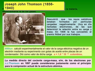 Joseph John Thomson (1856Joseph John Thomson (18561940)
Físico Británico estudió las propiedades eléctricas de la materia,
1940)
especialmente la de los gases.

Descubrió
que
los rayos catódicos
estaban
formados
por
partículas
cargadas negativamente (hoy en día
llamadas electrones), de las que
determinó la relación entre su carga y
masa. En 1906 le fue concedido el
premio Nóbel por sus trabajos.

Millikan calculó experimentalmente el valor de la carga eléctrica negativa de un
electrón mediante su experimento con gotas de aceite entre placas de un
condensador. Dió como valor de dicha carga e = 1,6 * 10 -19 culombios.
La medida directa del cociente carga-masa, e/m, de los electrones por
J.J.Thomson en 1897 puede considerarse justamente como el principio
para la compresión actual de la estructura atómica.

 