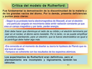 Crítica del modelo de Rutherford:
Crítica del modelo de Rutherford:
Fue fundamental la demostración de la discontinuidad de la materia y
de los grandes vacíos del átomo. Por lo demás, presenta deficiencias
y puntos poco claros:
  - Según la ya probada teoría electromagnética de Maxwell, al ser el electrón

una partícula cargada en movimiento debe emitir radiación constante ya que
crea un campo magnético y por tanto, perder energía.

Esto debe hacer que disminuya el radio de su órbita y el electrón terminaría por
caer en el núcleo; el átomo sería inestable. Por lo tanto, no se puede simplificar
el problema planteando, para un electrón, que la fuerza electrostática es igual a
la centrífuga debe haber algo más.
-Era conocida en el momento de diseñar su teoría la hipótesis de Planck que no
era tuvo en cuenta.
-Tampoco es coherente con los resultados de los espectros atómicos.
Los experimentos de Rutherford eran definitivos, pero el
planteamiento era incompleto y lógicamente, también los
cálculos.
11

 