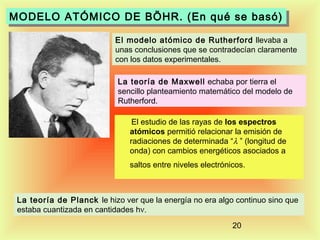 MODELO ATÓMICO DE BÖHR. (En qué se basó)
MODELO ATÓMICO DE BÖHR. (En qué se basó)
El modelo atómico de Rutherford llevaba a
unas conclusiones que se contradecían claramente
con los datos experimentales.
La teoría de Maxwell echaba por tierra el
sencillo planteamiento matemático del modelo de
Rutherford.
El estudio de las rayas de los espectros
atómicos permitió relacionar la emisión de
radiaciones de determinada “λ ” (longitud de
onda) con cambios energéticos asociados a
saltos entre niveles electrónicos.

La teoría de Planck le hizo ver que la energía no era algo continuo sino que
estaba cuantizada en cantidades hν.
20

 