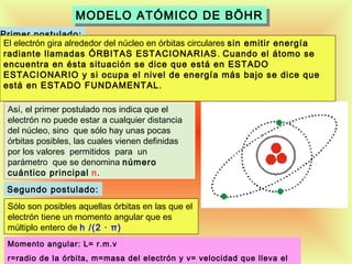 MODELO ATÓMICO DE BÖHR
MODELO ATÓMICO DE BÖHR
Primer postulado:
El electrón gira alrededor del núcleo en órbitas circulares sin emitir energía
radiante llamadas ÓRBITAS ESTACIONARIAS . Cuando el átomo se
encuentra en ésta situación se dice que está en ESTADO
ESTACIONARIO y si ocupa el nivel de energía más bajo se dice que
está en ESTADO FUNDAMENTAL .
Así, el primer postulado nos indica que el
electrón no puede estar a cualquier distancia
del núcleo, sino que sólo hay unas pocas
órbitas posibles, las cuales vienen definidas
por los valores permitidos para un
parámetro que se denomina número
cuántico principal n.
Segundo postulado:
Sólo son posibles aquellas órbitas en las que el
electrón tiene un momento angular que es
múltiplo entero de h /(2 · π)
Momento angular: L= r.m.v

21

r=radio de la órbita, m=masa del electrón y v= velocidad que lleva el

 