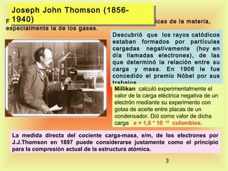 Joseph John Thomson (1856Joseph John Thomson (18561940)
Físico Británico estudió las propiedades
1940)
especialmente la de los gases.

eléctricas de la materia,

Descubrió que los rayos catódicos
estaban formados por partículas
cargadas negativamente (hoy en
día llamadas electrones), de las
que determinó la relación entre su
carga y masa. En 1906 le fue
concedido el premio Nóbel por sus
trabajos.
Millikan calculó experimentalmente el
valor de la carga eléctrica negativa de un
electrón mediante su experimento con
gotas de aceite entre placas de un
condensador. Dió como valor de dicha
carga e = 1,6 * 10 -19 culombios.

La medida directa del cociente carga-masa, e/m, de los electrones por
J.J.Thomson en 1897 puede considerarse justamente como el principio
para la compresión actual de la estructura atómica.
3

 