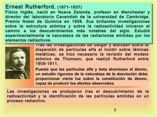 Ernest Rutherford , , (1871-1937)
Ernest Rutherford (1871-1937)

Físico Inglés, nació en Nueva Zelanda, profesor en Manchester yy
Físico Inglés, nació en Nueva Zelanda, profesor en Manchester
director del laboratorio Cavendish de la universidad de Cambridge.
director del laboratorio Cavendish de la universidad de Cambridge.
Premio Nobel de Química en 1908. Sus brillantes investigaciones
Premio Nobel de Química en 1908. Sus brillantes investigaciones
sobre la estructura atómica yy sobre la radioactividad iniciaron el
sobre la estructura atómica
sobre la radioactividad iniciaron el
camino a los descubrimientos más notables del siglo. Estudió
camino a los descubrimientos más notables del siglo. Estudió
experimentalmente la naturaleza de las radiaciones emitidas por los
experimentalmente la naturaleza de las radiaciones emitidas por los
elementos radiactivos.
elementos radiactivos.
Tras las investigaciones de Geiger y Mardsen sobre la
dispersión de partículas alfa al incidir sobre láminas
metálicas, se hizo necesario la revisión del modelo
atómico de Thomson, que realizó Rutherford entre
1909-1911.
Puesto que las partículas alfa y beta atraviesan el átomo,
un estudio riguroso de la naturaleza de la desviación debe
proporcionar cierta luz sobre la constitución de átomo,
capaz de producir los efectos observados.
Las investigaciones se produjeron tras el descubrimiento de la
radioactividad y la identificación de las partículas emitidas en un
proceso radiactivo.
5

 
