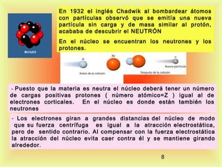 En 1932 el inglés Chadwik al bombardear átomos
con partículas observó que se emitía una nueva
partícula sin carga y de masa similar al protón,
acababa de descubrir el NEUTRÓN
En el núcleo se encuentran los neutrones y los
protones.

 - Puesto que la materia es neutra el núcleo deberá tener un número

de cargas positivas protones ( número atómico=Z ) igual al de
electrones corticales.
En el núcleo es donde están también los
neutrones
- Los electrones giran a grandes distancias del núcleo de modo

que su fuerza centrífuga es igual a la atracción electrostática,
pero de sentido contrario. Al compensar con la fuerza electrostática
la atracción del núcleo evita caer contra él y se mantiene girando
alrededor .
8

 