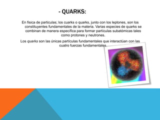- QUARKS:
En fisica de particulas; los cuarks o quarks, junto con los leptones, son los
constituyentes fundamentales de la materia. Varias especies de quarks se
combinan de manera específica para formar partículas subatómicas tales
como protones y neutrones.
Los quarks son las únicas partículas fundamentales que interactúan con las
cuatro fuerzas fundamentales.
 