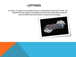 - LEPTONES
En física, un leptón es una partícula que no experimenta interacción fuerte. Los
leptones forman parte de una familia de partículas elementales conocida
como la familia de los fermiones, al igual que los quarks.
 