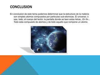 CONCLUSION
En conclusion de este tema podemos determinar que la estructura de la materia
son simples atomos compuestos por particulas sub-atomicas. El universo, o
sea, todo; el cuerpo del lector, la pantalla donde se leen estas letras...En fin...
Todo esta compuesto de atomos y de todo aquello que compone un atomo.
 