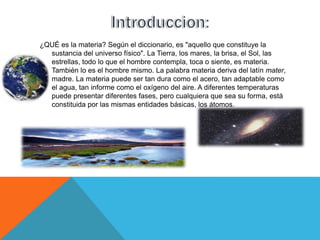 ¿QUÉ es la materia? Según el diccionario, es "aquello que constituye la
sustancia del universo físico". La Tierra, los mares, la brisa, el Sol, las
estrellas, todo lo que el hombre contempla, toca o siente, es materia.
También lo es el hombre mismo. La palabra materia deriva del latín mater,
madre. La materia puede ser tan dura como el acero, tan adaptable como
el agua, tan informe como el oxígeno del aire. A diferentes temperaturas
puede presentar diferentes fases, pero cualquiera que sea su forma, está
constituida por las mismas entidades básicas, los átomos.
 