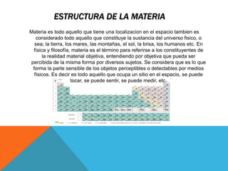 ESTRUCTURA DE LA MATERIA
Materia es todo aquello que tiene una localizacion en el espacio tambien es
considerado todo aquello que constituye la sustancia del universo fisico, o
sea; la tierra, los mares, las montañas, el sol, la brisa, los humanos etc. En
física y filosofía, materia es el término para referirse a los constituyentes de
la realidad material objetiva, entendiendo por objetiva que pueda ser
percibida de la misma forma por diversos sujetos. Se considera que es lo que
forma la parte sensible de los objetos perceptibles o detectables por medios
físicos. Es decir es todo aquello que ocupa un sitio en el espacio, se puede
tocar, se puede sentir, se puede medir, etc.
 