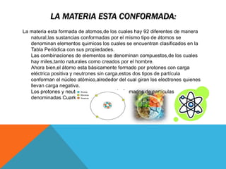 LA MATERIA ESTA CONFORMADA:
La materia esta formada de atomos,de los cuales hay 92 diferentes de manera
natural,las sustancias conformadas por el mismo tipo de átomos se
denominan elementos quimicos los cuales se encuentran clasificados en la
Tabla Periódica con sus propiedades.
Las combinaciones de elementos se denominan compuestos,de los cuales
hay miles,tanto naturales como creados por el hombre.
Ahora bien,el átomo esta básicamente formado por protones con carga
eléctrica positiva y neutrones sin carga,estos dos tipos de partícula
conforman el núcleo atómico,alrededor del cual giran los electrones quienes
llevan carga negativa.
Los protones y neutrones a su vez están formados de partículas
denominadas Cuarks o Quarks.
 
