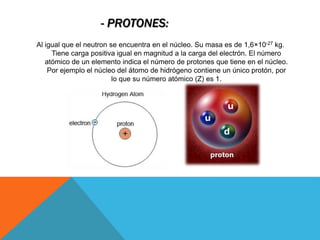 - PROTONES:
Al igual que el neutron se encuentra en el núcleo. Su masa es de 1,6×10-27 kg.
Tiene carga positiva igual en magnitud a la carga del electrón. El número
atómico de un elemento indica el número de protones que tiene en el núcleo.
Por ejemplo el núcleo del átomo de hidrógeno contiene un único protón, por
lo que su número atómico (Z) es 1.
 