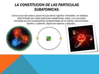LA CONSTITUCION DE LAS PARTICULAS
SUBATOMICAS:
Como ya se dijo antes a pesar de que átomo significa ‘indivisible’, en realidad
está formado por varias partículas subatómicas, estas, a su vez estan
formadas por los constituyentes fundamentales de la materia, denominados:
Quarks y Leptones, dignos de explicar y describir...
 