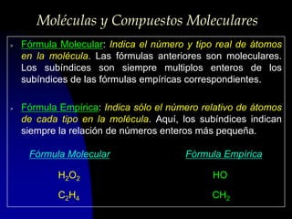 Moléculas y Compuestos Moleculares
>   Fórmula Molecular: Indica el número y tipo real de átomos
    en la molécula. Las fórmulas anteriores son moleculares.
    Los subíndices son siempre multiplos enteros de los
    subíndices de las fórmulas empíricas correspondientes.

>   Fórmula Empírica: Indica sólo el número relativo de átomos
    de cada tipo en la molécula. Aquí, los subíndices indican
    siempre la relación de números enteros más pequeña.

     Fórmula Molecular                  Fórmula Empírica

            H2O2                              HO

            C2H4                              CH2
 
