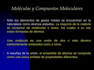 Moléculas y Compuestos Moleculares

>   Sólo los elementos de gases nobles se encuentran en la
    naturaleza como átomos aislados. La mayoría de la materia
    se compone de moléculas o iones, los cuales a su vez
    estan formados de átomos.

>   Una molécula es una unión de dos o más átomos
    estrechamente enlazados unos a otros.

>   A resultas de la unión, el ensamble de átomos se comporta
    como una única entidad de propiedades diferentes.
 