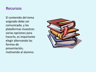 Recursos
El contenido del tema
asignado debe ser
comunicado, y las
plataformas muestran
varias opciones para
hacerlo, es importante
elegir alternando las
formas de
presentación,
motivando al alumno.
 