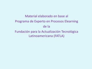 Material elaborado en base al
Programa de Experto en Procesos Elearning
de la
Fundación para la Actualización Tecnológica
Latinoamericana (FATLA)
 