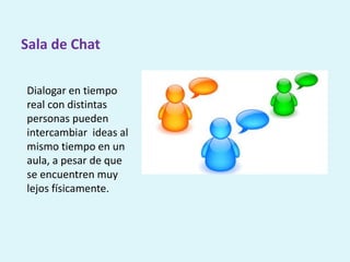 Sala de Chat
Dialogar en tiempo
real con distintas
personas pueden
intercambiar ideas al
mismo tiempo en un
aula, a pesar de que
se encuentren muy
lejos físicamente.
 