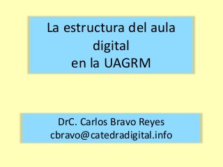 La estructura del aula 
digital 
en la UAGRM 
DrC. Carlos Bravo Reyes 
cbravo@catedradigital.info 
