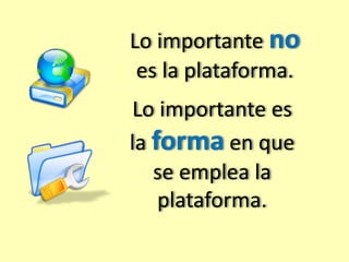 Lo importante no 
es la plataforma. 
Lo importante es 
la forma en que 
se emplea la 
plataforma. 
 