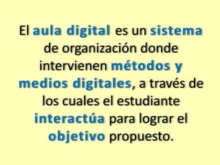 El aula digital es un sistema 
de organización donde 
intervienen métodos y 
medios digitales, a través de 
los cuales el estudiante 
interactúa para lograr el 
objetivo propuesto. 
 