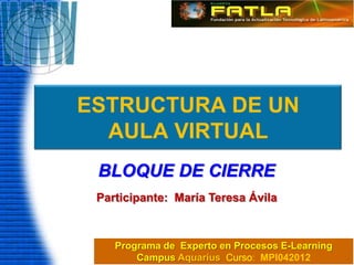 ESTRUCTURA DE UN
  AULA VIRTUAL
 BLOQUE DE CIERRE
 Participante: María Teresa Ávila



    Programa de Experto en Procesos E-Learning
        Campus Aquarius Curso: MPI042012
 