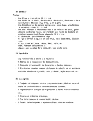 23. Enraizar
Arraigar
- intr. Echar o criar raíces. U. t. c. prnl.
- intr. Dicho de un afecto, de una virtud, de un vicio, de un uso o de u
nacostumbre: Hacerse muy firme. U. m. c. prnl.
- intr. Establecerse de manera permanente en un lugar, vinculándose
a personasy cosas. U. t. c. prnl.
- intr. Der. Afianzar la responsabilidad a las resultas del juicio, gener
almente conbienes raíces, pero también por medio de depósito en
metálico o presentandofiador abonado. U. t. c. prnl.
- tr. Establecer, fijar firmemente algo.
- tr. Fijar y afirmar a alguien en una virtud, vicio, costumbre, posesión
, etc.
- tr. Bol., Chile, Ec., Guat., Hond., Méx., Perú y R.
Dom. Notificar judicialmente a
alguien que no salga de la población, bajo cierta pena.
24. Heurístico
- adj. Perteneciente o relativa a la heurística.
- f. Técnica de la indagación y del descubrimiento.
- f. Búsqueda o investigación de documentos o fuentes históricas.
- f. En algunas ciencias, manera de buscar la solución de un problema
mediante métodos no rigurosos, como por tanteo, reglas empíricas, etc.
25. Iconografía
- f. Conjunto de imágenes, retratos o representaciones plásticas, especial
mente de un mismo tema o con características comunes.
- f. Representación o imagen de un personaje o de una realidad determina
dos.
- f. Sistema de imágenes simbólicas.
- f. Arte de la imagen o la representación plástica.
- f. Estudio de las imágenes o representaciones plásticas en el arte.
 