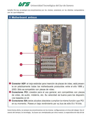 Universidad Tecnológica del Sur de Sonora
tamaño. Por eso, no siempre nos encontraremos con los mismos conectores en las distintas computadoras
con las que trabajemos.




Como hemos dicho, no siempre nos encontraremos con las mismas configuraciones a la hora de trabajar. Con el
avance del tiempo y la tecnología, los buses son reemplazados por otros nuevos. La expectativa de vida útil de
 