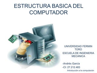 ESTRUCTURA BASICA DEL
COMPUTADOR
UNIVERSIDAD FERMIN
TORO
ESCUELA DE INGENIERIA
MECANICA
-Andrés García
-CI: 27.212.483
Introducción a la computación
 