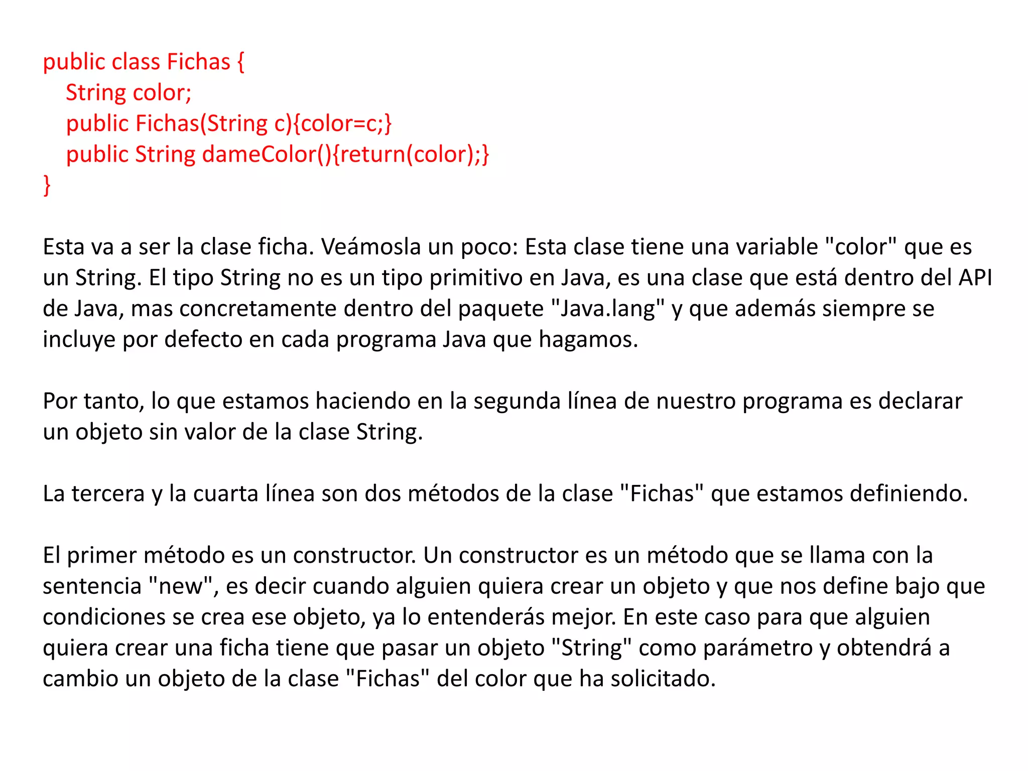 public class Fichas {
  String color;
  public Fichas(String c){color=c;}
  public String dameColor(){return(color);}
}

Esta va a ser la clase ficha. Veámosla un poco: Esta clase tiene una variable "color" que es
un String. El tipo String no es un tipo primitivo en Java, es una clase que está dentro del API
de Java, mas concretamente dentro del paquete "Java.lang" y que además siempre se
incluye por defecto en cada programa Java que hagamos.

Por tanto, lo que estamos haciendo en la segunda línea de nuestro programa es declarar
un objeto sin valor de la clase String.

La tercera y la cuarta línea son dos métodos de la clase "Fichas" que estamos definiendo.

El primer método es un constructor. Un constructor es un método que se llama con la
sentencia "new", es decir cuando alguien quiera crear un objeto y que nos define bajo que
condiciones se crea ese objeto, ya lo entenderás mejor. En este caso para que alguien
quiera crear una ficha tiene que pasar un objeto "String" como parámetro y obtendrá a
cambio un objeto de la clase "Fichas" del color que ha solicitado.
 