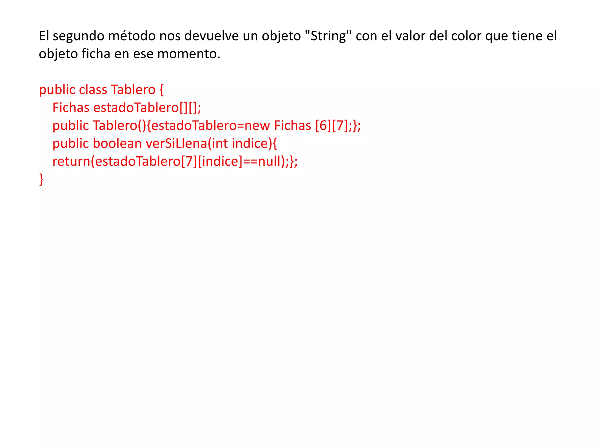El segundo método nos devuelve un objeto "String" con el valor del color que tiene el
objeto ficha en ese momento.

public class Tablero {
  Fichas estadoTablero[][];
  public Tablero(){estadoTablero=new Fichas [6][7];};
  public boolean verSiLlena(int indice){
  return(estadoTablero[7][indice]==null);};
}
 