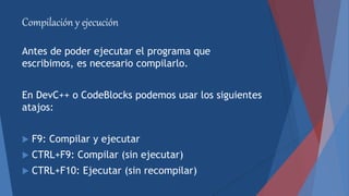 Compilación y ejecución
Antes de poder ejecutar el programa que
escribimos, es necesario compilarlo.
En DevC++ o CodeBlocks podemos usar los siguientes
atajos:
 F9: Compilar y ejecutar
 CTRL+F9: Compilar (sin ejecutar)
 CTRL+F10: Ejecutar (sin recompilar)
 