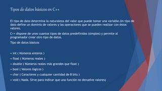 Tipos de datos básicos en C++
El tipo de dato determina la naturaleza del valor que puede tomar una variable.Un tipo de
dato define un dominio de valores y las operaciones que se pueden realizar con éstos
valores.
C++ dispone de unos cuantos tipos de datos predefinidos (simples) y permite al
programador crear otro tipo de datos.
Tipo de datos básicos
• int ( Números enteros )
• float ( Números reales )
• double ( Números reales más grandes que float )
• bool ( Valores lógicos )
• char ( Caracteres y cualquier cantidad de 8 bits )
• void ( Nada. Sirve para indicar que una función no devuelve valores)
 