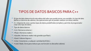 TIPOS DE DATOS BASICOS PARA C++
• El tipo de dato determina la naturaleza del valor que puede tomar una variable. Un tipo de dato
define un dominio de valores y las operaciones que se pueden realizar con éstos valores.
• C++ dispone de unos cuantos tipos de datos predefinidos (simples) y permite al programador
crear otro tipo de datos.
• Tipo de datos básicos
• • int ( Números enteros )
• • float ( Números reales )
• • double ( Números reales más grandes que float )
• • bool (Valores lógicos )
• • char ( Caracteres y cualquier cantidad de 8 bits )
• • void ( Nada. Sirve para indicar que una función no devuelve valores)
 