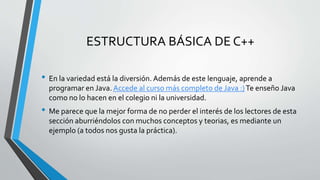 ESTRUCTURA BÁSICA DE C++
• En la variedad está la diversión. Además de este lenguaje, aprende a
programar en Java. Accede al curso más completo de Java :)Te enseño Java
como no lo hacen en el colegio ni la universidad.
• Me parece que la mejor forma de no perder el interés de los lectores de esta
sección aburriéndolos con muchos conceptos y teorias, es mediante un
ejemplo (a todos nos gusta la práctica).
 
