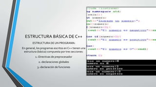 ESTRUCTURA BÁSICA DE C++
ESTRUCTURA DE UN PROGRAMA:
En general, los programas escritos en C++ tienen una
estructura (básica) compuesta por tres secciones:
1.-Directivas de preprocesador
2.-declaraciones globales
3.-declaración de funciones
 