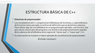ESTRUCTURA BÁSICA DE C++
• Directivas de preprocesador
• Los compiladores de C++ proporcionan bibliotecas de funciones, y cada biblioteca
de funciones tiene asociada un archivo de definición que se denomina cabecera.
Para utilizar algo de una biblioteca en un programa (por ejemplo, una función), hay
que colocar al principio del programa una directiva de preprocesamiento seguida
de la cabecera de la biblioteca entre signos de "menor que" y "mayor que" (<>).
• A continuación se muestra un típico ejemplo de una directiva de preprocesador:
#include <iostream>
#include <iostream>
 