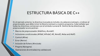 ESTRUCTURA BÁSICA DE C++
En el ejemplo anterior, la directiva invocada es include y la cabecera iostream, e indican al
preprocesador que debe incluir la librería iostream a nuestro programa.Cabe señalar que
todas las directivas comienzan con el símbolo numeral #. Dentro de las directivas de
preprocesador se encuentran:
• Macros de preprocesador (#define y #undef)
• Inclusiones condicionales (#ifdef, #ifndef, #if, #endif, #else and #elif)
• Control (#line)
• Error (#error)
• Inclusión de fichero (#include)
• Pragma (#pragma)
• Operaciones de entrada(cin)y salida(cout)
 