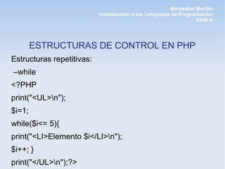 Marysabel Morillo
                           Introducción a los Lenguajes de Programación
                                                                 SAIA A




        ESTRUCTURAS DE CONTROL EN PHP
Estructuras repetitivas:
–while
<?PHP
print("<UL>n");
$i=1;
while($i<= 5){
print("<LI>Elemento $i</LI>n");
$i++; }
print("</UL>n");?>
 