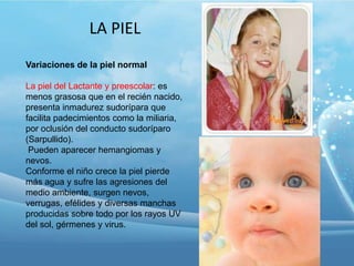 LA PIEL
Variaciones de la piel normal
La piel del Lactante y preescolar: es
menos grasosa que en el recién nacido,
presenta inmadurez sudorípara que
facilita padecimientos como la miliaria,
por oclusión del conducto sudoríparo
(Sarpullido).
Pueden aparecer hemangiomas y
nevos.
Conforme el niño crece la piel pierde
más agua y sufre las agresiones del
medio ambiente, surgen nevos,
verrugas, efélides y diversas manchas
producidas sobre todo por los rayos UV
del sol, gérmenes y virus.

 